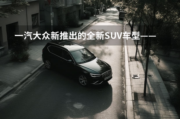 一汽大众新推出的全新SUV车型——探影（上）：革新设计，强劲性能，领略时尚驾驶乐趣（丰田2022年即将上市SUV新车型解析）