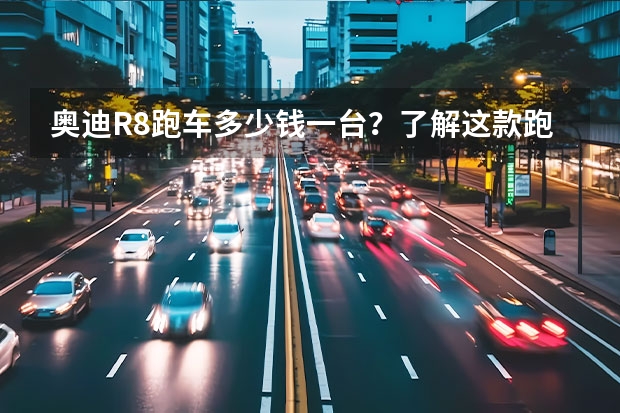 奥迪R8跑车多少钱一台？了解这款跑车的价格和性能表现！