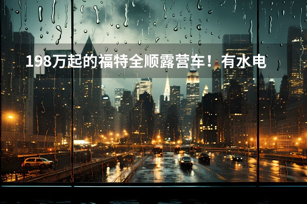 19.8万起的福特全顺露营车！有水电能做饭，1米9床真爽（新款福特全顺房车发布！2.0T+6AT造型独特住4人，能进地库很方便）