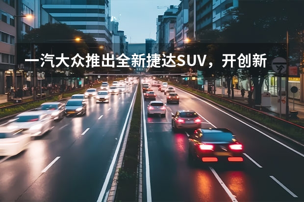 一汽大众推出全新捷达SUV，开创新纪元（一汽大众新推出的全新SUV车型——探影（上）：革新设计，强劲性能，领略时尚驾驶乐趣）