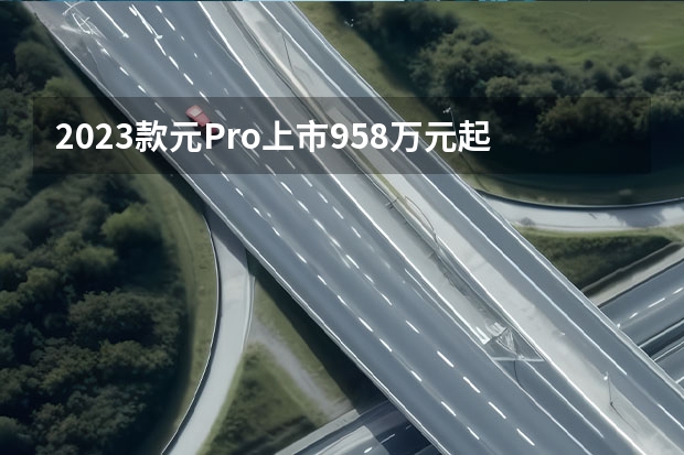 2023款元Pro上市9.58万元起 九万纯电SUV（全新2023元Pro来了，将颠覆燃油进行到底）