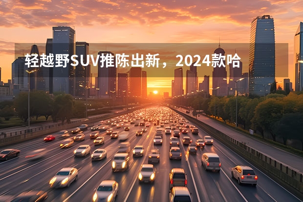 轻越野SUV推陈出新，2024款哈弗大狗焕新来袭 哈弗H6新款，受欢迎的SUV 哈弗H6S领潮上市售价13.89万起 颜值与实用兼备提供两种动力