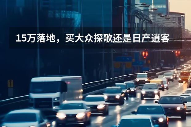 15万落地，买大众探歌还是日产逍客，搞清这一点买车不后悔！ 【车主点评:我的大众探歌用车一年点评】