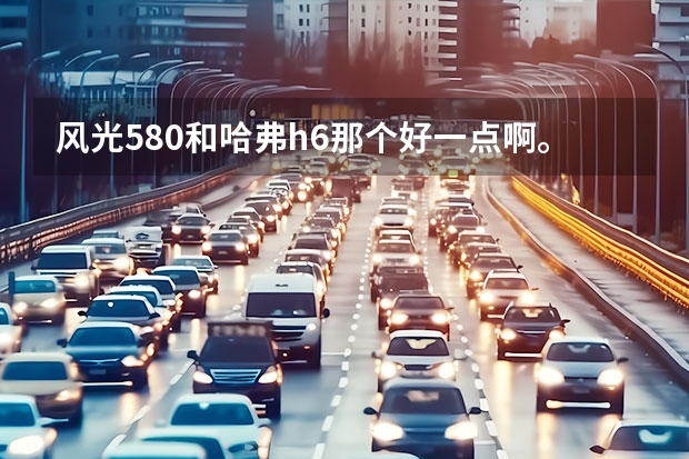 风光580和哈弗h6那个好一点啊。有人解答一下吗？
