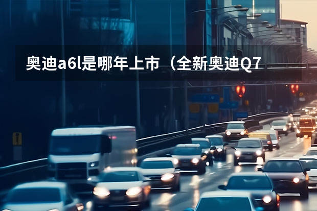 奥迪a6l是哪年上市（全新奥迪Q7正式上市，售价68.88-83.88万，配置新升级）