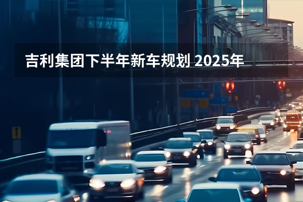 吉利集团下半年新车规划 2025年销量目标365万辆（吉利新款车上市suv）