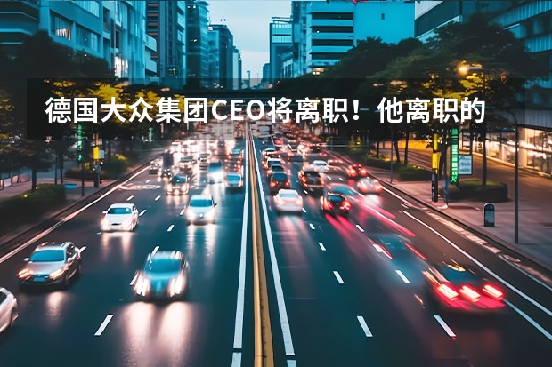 德国大众集团CEO将离职！他离职的原因是什么？