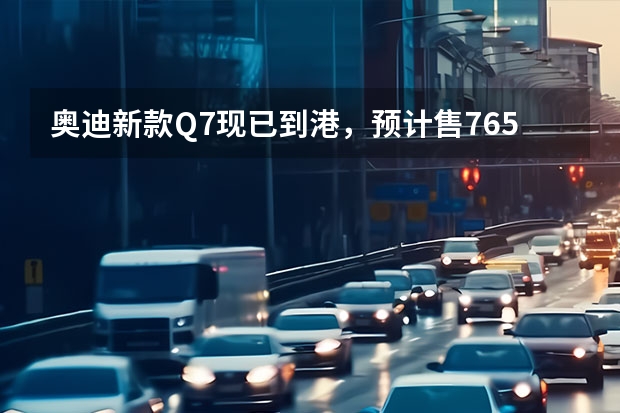 奥迪新款Q7现已到港，预计售76.5万元，内饰升级家族最新设计语言（奥迪q7正式上市）