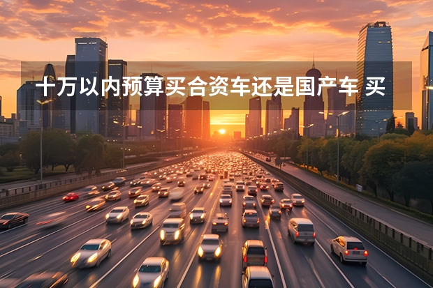 十万以内预算买合资车还是国产车 买车到底是该买国产车还是合资车？