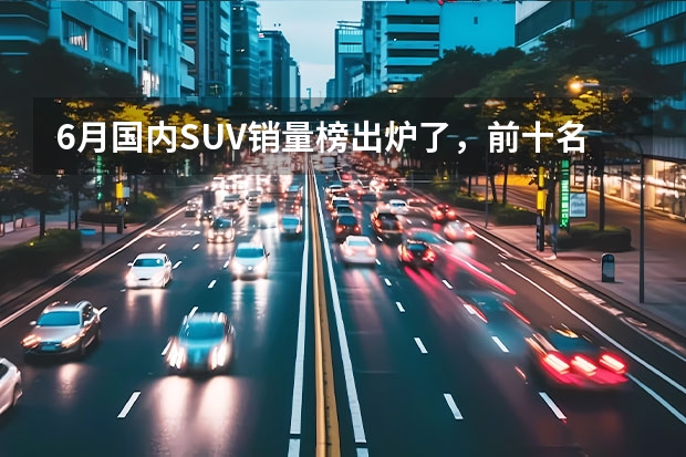 6月国内SUV销量榜出炉了，前十名中国产车与合资车各占一半 说合资车落寞还尚早？奋起反击：CX-50订单破1.5万辆