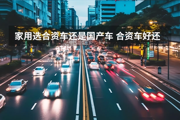 家用选合资车还是国产车 合资车好还是国产车好