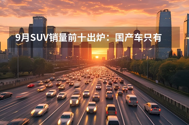 9月SUV销量前十出炉：国产车只有4款上榜，合资车占了6席 国产车销量排名（国产车销量排名）