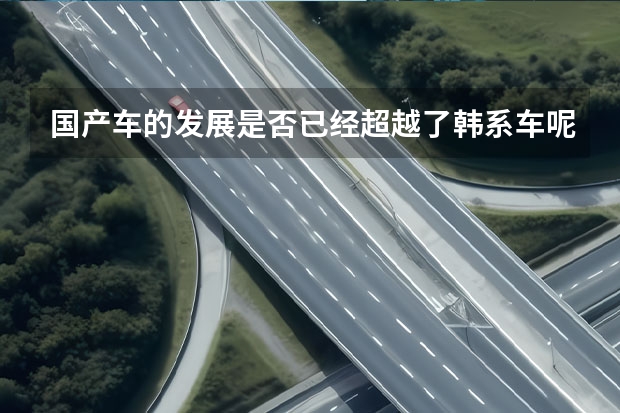 国产车的发展是否已经超越了韩系车呢？为什么韩系车不被国人接受了？