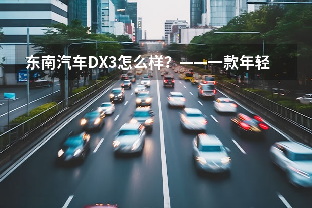 东南汽车DX3怎么样？——一款年轻人的好选择！