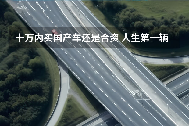 十万内买国产车还是合资 人生第一辆车，预算10万左右，选国产车好，还是合资车好？