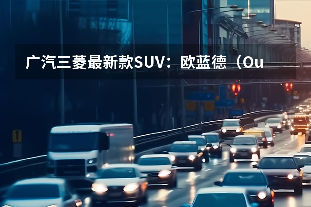 广汽三菱最新款SUV：欧蓝德（Outlander）全方位解读（充满诚意的硬派合资电趣SUV，抢先试驾广汽三菱阿图柯）