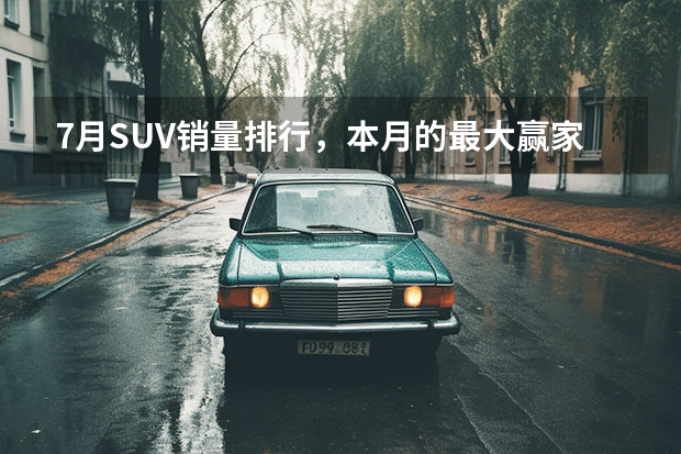 7月SUV销量排行，本月的最大赢家是长安？ suv车型排行榜？