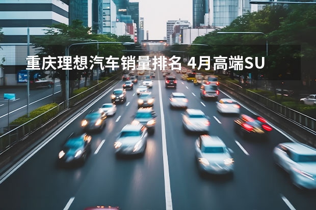 重庆理想汽车销量排名 4月高端SUV销量TOP10点评 理想三款SUV均上榜