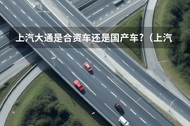 上汽大通是合资车还是国产车?（上汽大通是国产还是合资）