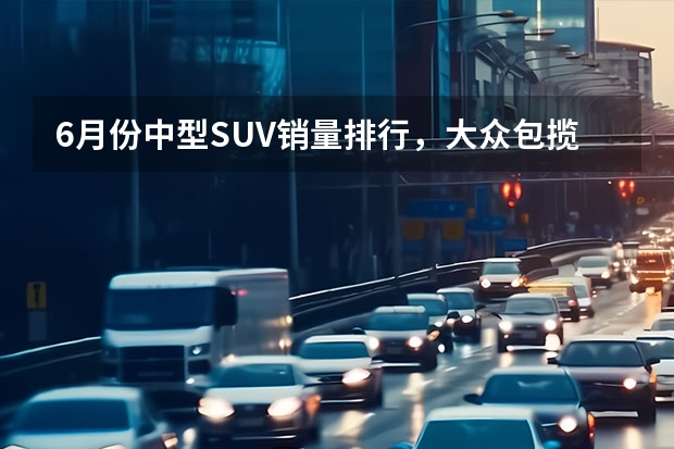 6月份中型SUV销量排行，大众包揽冠亚军，红旗HS5力压汉兰达（国产最好suv（国产精品SUV））