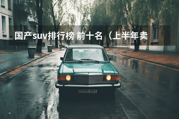 国产suv排行榜 前十名（上半年卖得最好的十款SUV，比亚迪占4席，燃油车压力大）